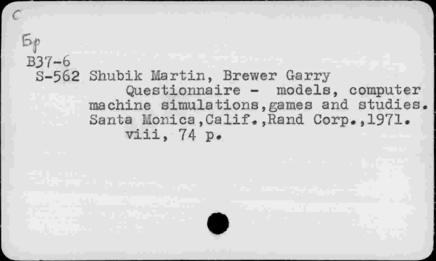 ﻿c
6f
B37-6
S-562 Shubik Martin, Brewer Garry
Questionnaire - models, computer machine simulations»games and studies Santa Monica,Calif.,Rand Corp.,1971.
viii, 74 p.